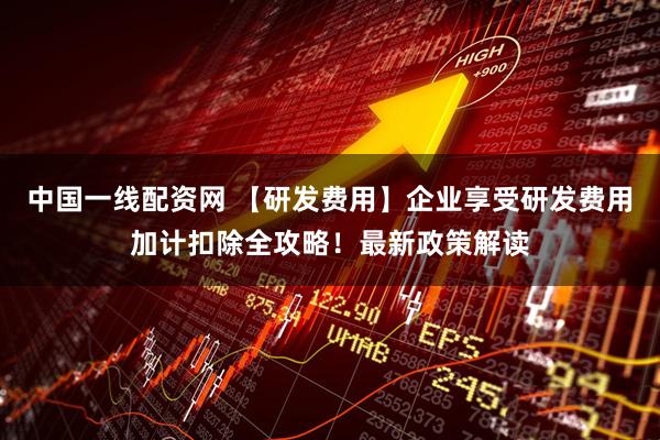中国一线配资网 【研发费用】企业享受研发费用加计扣除全攻略！最新政策解读