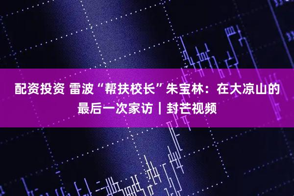 配资投资 雷波“帮扶校长”朱宝林：在大凉山的最后一次家访｜封芒视频