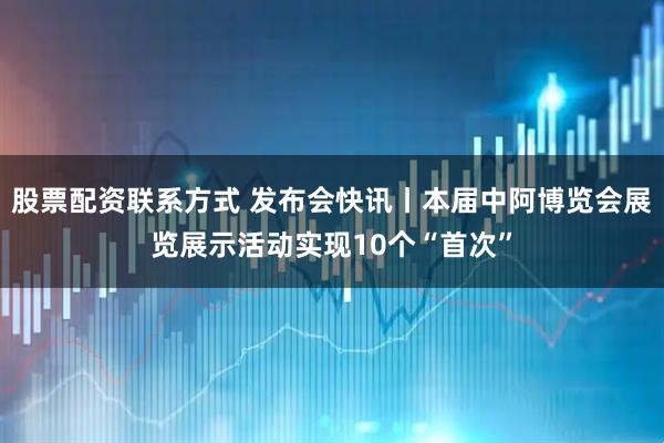 股票配资联系方式 发布会快讯丨本届中阿博览会展览展示活动实现10个“首次”