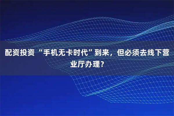 配资投资 “手机无卡时代”到来，但必须去线下营业厅办理？