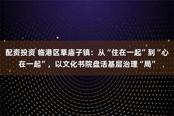 配资投资 临港区草庙子镇：从“住在一起”到“心在一起”，以文化书院盘活基层治理“局”