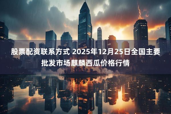 股票配资联系方式 2025年12月25日全国主要批发市场麒麟西瓜价格行情