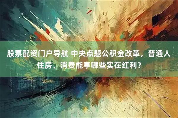 股票配资门户导航 中央点题公积金改革，普通人住房、消费能享哪些实在红利？