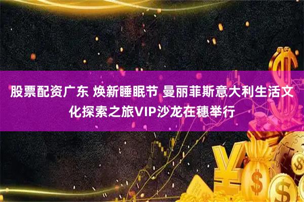 股票配资广东 焕新睡眠节 曼丽菲斯意大利生活文化探索之旅VIP沙龙在穗举行