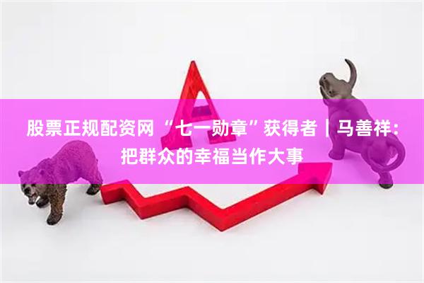 股票正规配资网 “七一勋章”获得者｜马善祥：把群众的幸福当作大事