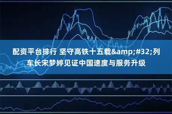 配资平台排行 坚守高铁十五载 列车长宋梦婷见证中国速度与服务升级