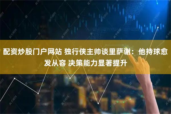 配资炒股门户网站 独行侠主帅谈里萨谢：他持球愈发从容 决策能力显著提升