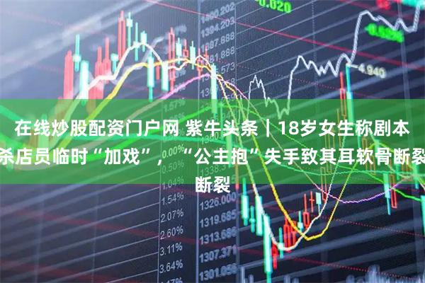 在线炒股配资门户网 紫牛头条｜18岁女生称剧本杀店员临时“加戏”， “公主抱”失手致其耳软骨断裂