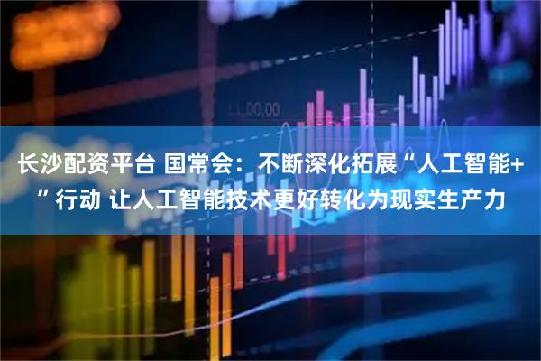 长沙配资平台 国常会：不断深化拓展“人工智能+”行动 让人工智能技术更好转化为现实生产力
