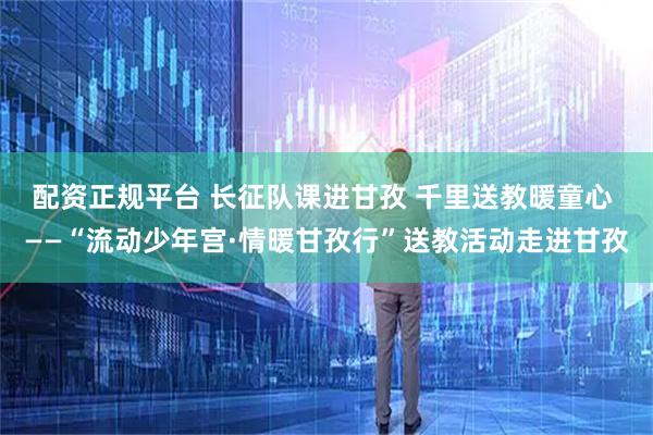 配资正规平台 长征队课进甘孜 千里送教暖童心 ——“流动少年宫·情暖甘孜行”送教活动走进甘孜